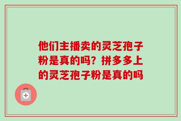 他们主播卖的灵芝孢子粉是真的吗？拼多多上的灵芝孢子粉是真的吗