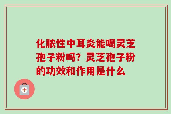 化脓性中耳炎能喝灵芝孢子粉吗？灵芝孢子粉的功效和作用是什么