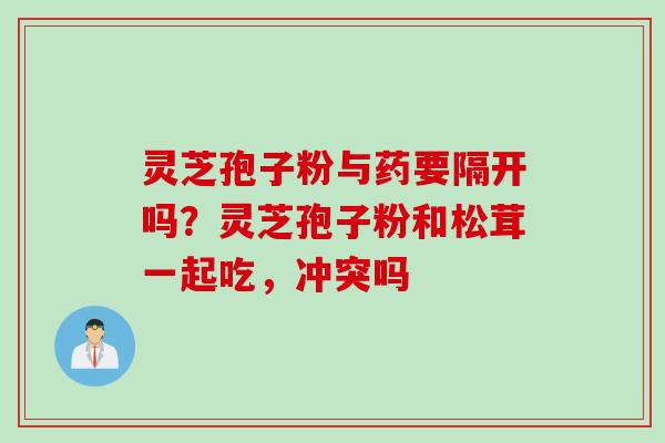灵芝孢子粉与药要隔开吗?灵芝孢子粉和松茸一起吃,冲突吗 灵芝孢子粉与药要隔开吗?灵芝孢子粉和松茸一起吃,冲突吗