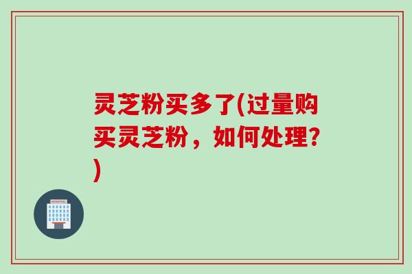 灵芝粉买多了(过量购买灵芝粉，如何处理？)