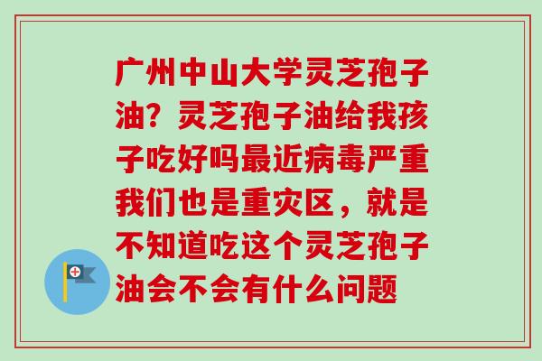 广州中山大学灵芝孢子油？灵芝孢子油给我孩子吃好吗最近病毒严重我们也是重灾区，就是不知道吃这个灵芝孢子油会不会有什么问题