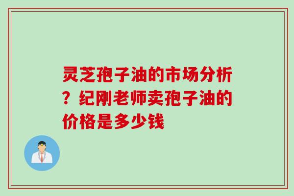 灵芝孢子油的市场分析？纪刚老师卖孢子油的价格是多少钱