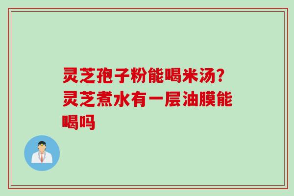 灵芝孢子粉能喝米汤？灵芝煮水有一层油膜能喝吗