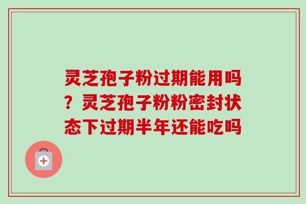 灵芝孢子粉过期能用吗？灵芝孢子粉粉密封状态下过期半年还能吃吗