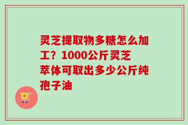 灵芝提取物多糖怎么加工？1000公斤灵芝萃体可取出多少公斤纯孢子油
