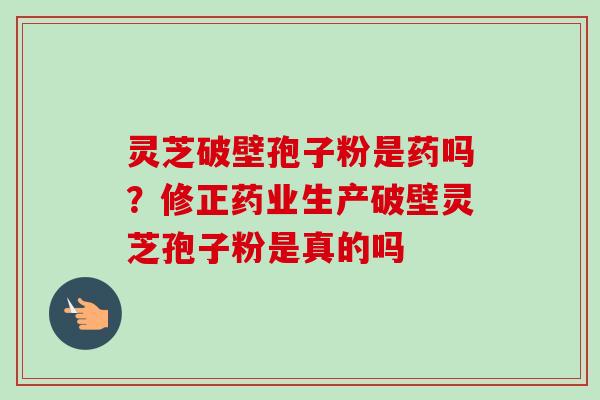 灵芝破壁孢子粉是药吗？修正药业生产破壁灵芝孢子粉是真的吗