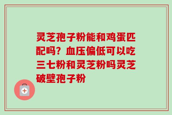 灵芝孢子粉能和鸡蛋匹配吗？血压偏低可以吃三七粉和灵芝粉吗灵芝破壁孢子粉
