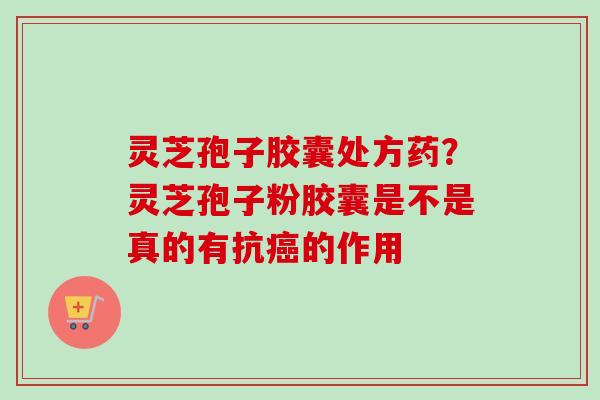 灵芝孢子胶囊处方药？灵芝孢子粉胶囊是不是真的有抗癌的作用