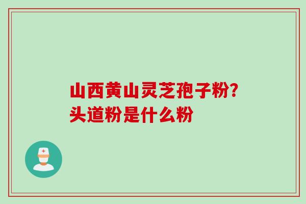山西黄山灵芝孢子粉？头道粉是什么粉
