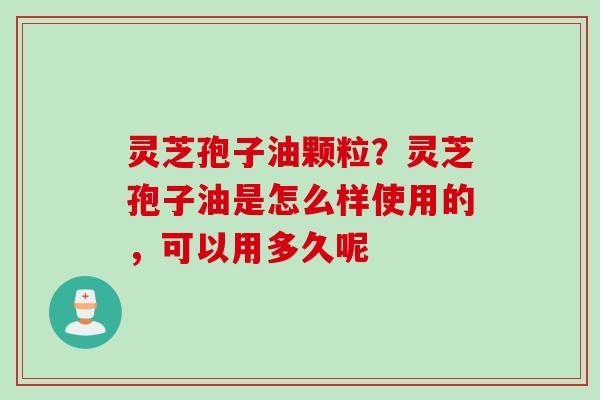 灵芝孢子油颗粒？灵芝孢子油是怎么样使用的，可以用多久呢