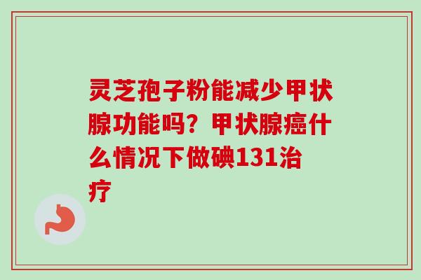 灵芝孢子粉能减少甲状腺功能吗？甲状腺癌什么情况下做碘131治疗