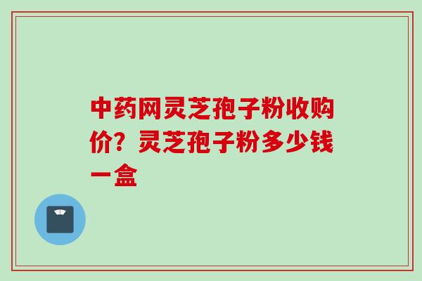 中药网灵芝孢子粉收购价？灵芝孢子粉多少钱一盒