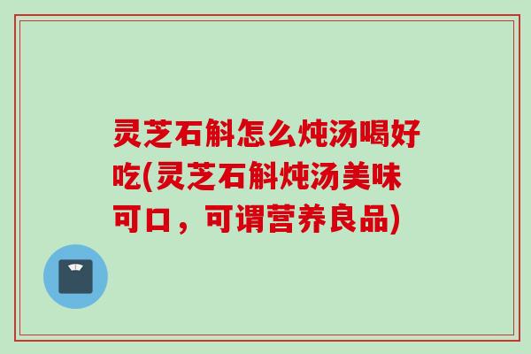 灵芝石斛怎么炖汤喝好吃(灵芝石斛炖汤美味可口，可谓营养良品)