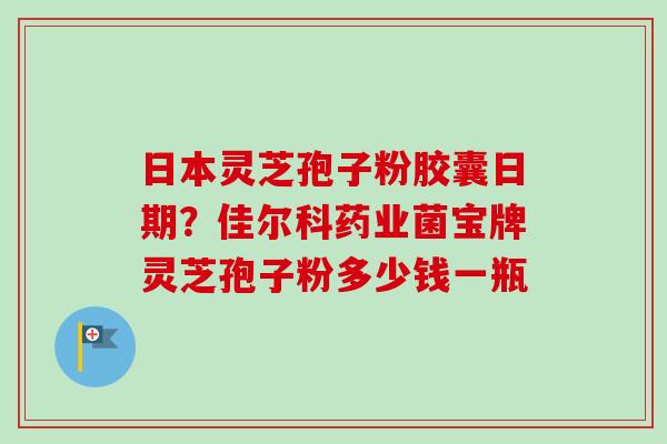 日本灵芝孢子粉胶囊日期？佳尔科药业菌宝牌灵芝孢子粉多少钱一瓶