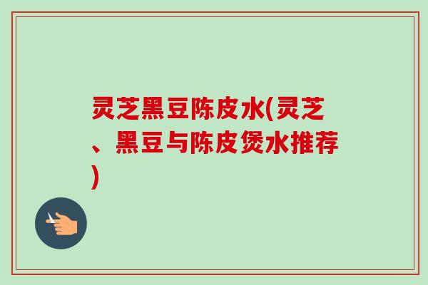 灵芝黑豆陈皮水(灵芝、黑豆与陈皮煲水推荐)