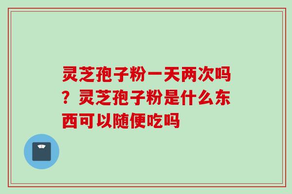 灵芝孢子粉一天两次吗?灵芝孢子粉是什么东西可以随便吃吗 灵芝孢子粉一天两次吗?灵芝孢子粉是什么东西可以随便吃吗