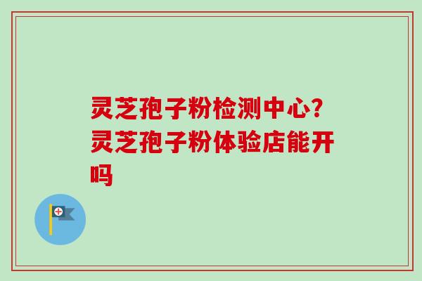 灵芝孢子粉检测中心？灵芝孢子粉体验店能开吗