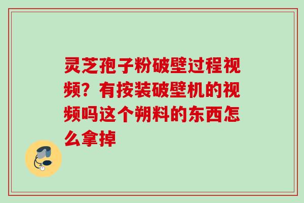 灵芝孢子粉破壁过程视频?有按装破壁机的视频吗这个朔料的东西怎么拿掉 灵芝孢子粉破壁过程视频?有按装破壁机的视频吗这个朔料的东西怎么拿掉