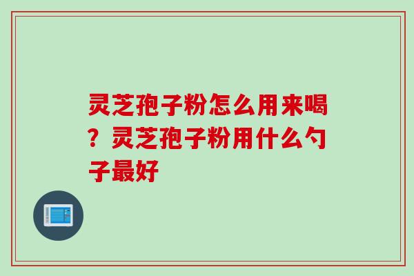 灵芝孢子粉怎么用来喝？灵芝孢子粉用什么勺子最好