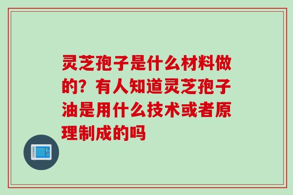 灵芝孢子是什么材料做的？有人知道灵芝孢子油是用什么技术或者原理制成的吗