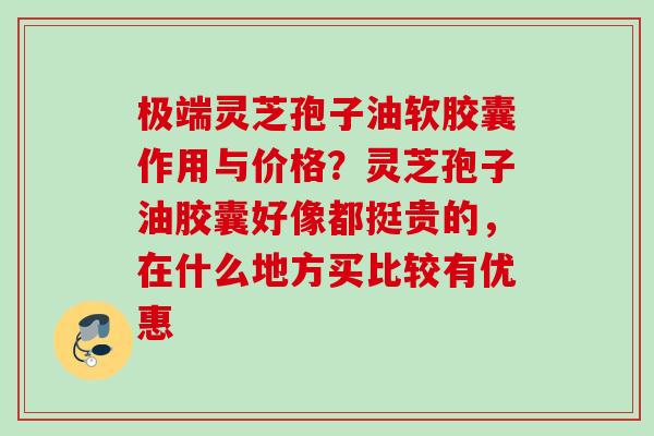 极端灵芝孢子油软胶囊作用与价格？灵芝孢子油胶囊好像都挺贵的，在什么地方买比较有优惠