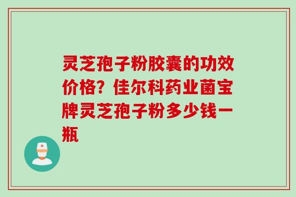 灵芝孢子粉胶囊的功效价格？佳尔科药业菌宝牌灵芝孢子粉多少钱一瓶
