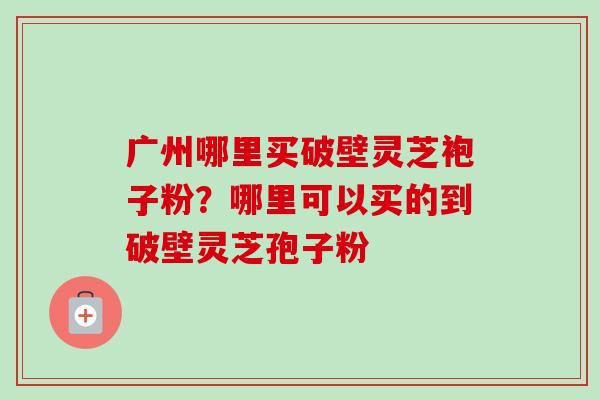 广州哪里买破壁灵芝袍子粉？哪里可以买的到破壁灵芝孢子粉