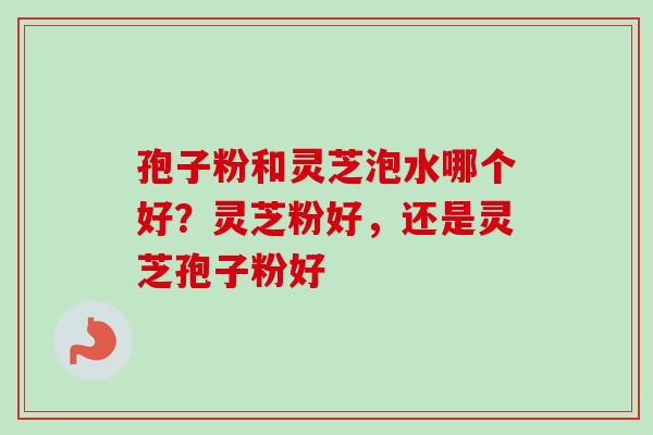 孢子粉和灵芝泡水哪个好？灵芝粉好，还是灵芝孢子粉好