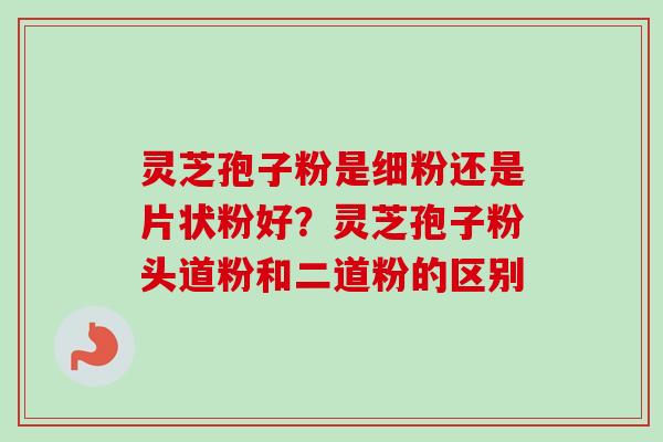 灵芝孢子粉是细粉还是片状粉好？灵芝孢子粉头道粉和二道粉的区别