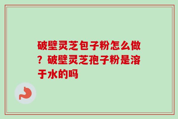 破壁灵芝包子粉怎么做？破壁灵芝孢子粉是溶于水的吗