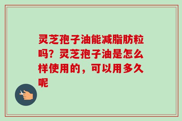 灵芝孢子油能减脂肪粒吗？灵芝孢子油是怎么样使用的，可以用多久呢