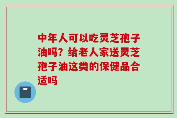 中年人可以吃灵芝孢子油吗？给老人家送灵芝孢子油这类的保健品合适吗