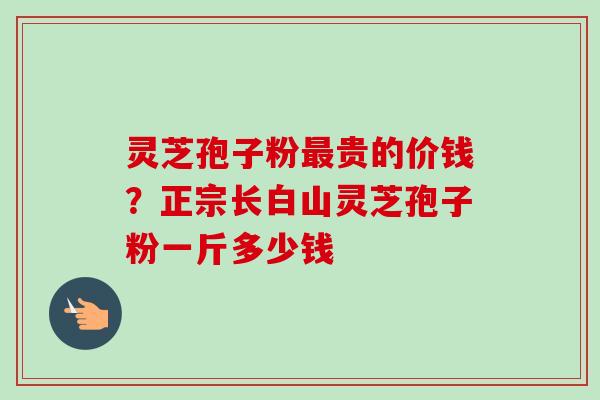 灵芝孢子粉贵的价钱?正宗长白山灵芝孢子粉一斤多少钱 灵芝孢子粉贵的价钱?正宗长白山灵芝孢子粉一斤多少钱