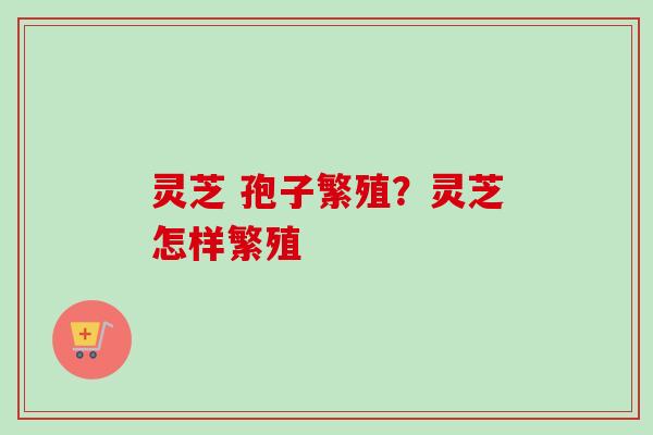 灵芝 孢子繁殖?灵芝怎样繁殖 灵芝 孢子繁殖?灵芝怎样繁殖