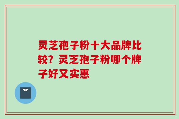 灵芝孢子粉十大品牌比较？灵芝孢子粉哪个牌子好又实惠