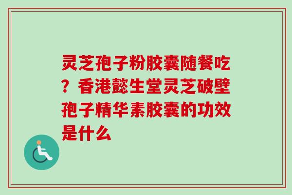 灵芝孢子粉胶囊随餐吃？香港懿生堂灵芝破壁孢子精华素胶囊的功效是什么