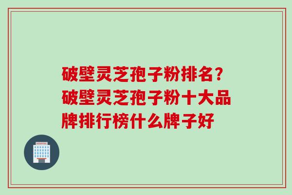 破壁灵芝孢子粉排名？破壁灵芝孢子粉十大品牌排行榜什么牌子好
