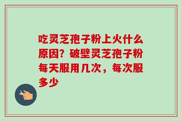 吃灵芝孢子粉上火什么原因？破壁灵芝孢子粉每天服用几次，每次服多少