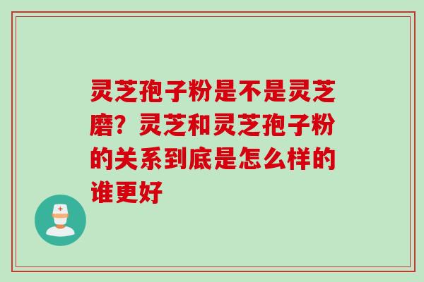 灵芝孢子粉是不是灵芝磨？灵芝和灵芝孢子粉的关系到底是怎么样的谁更好