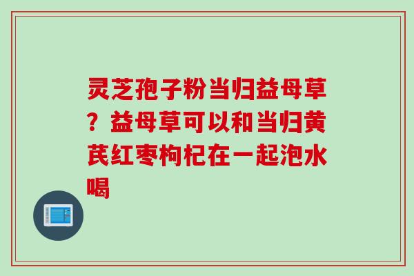 灵芝孢子粉当归益母草？益母草可以和当归黄芪红枣枸杞在一起泡水喝