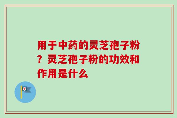 用于中药的灵芝孢子粉？灵芝孢子粉的功效和作用是什么