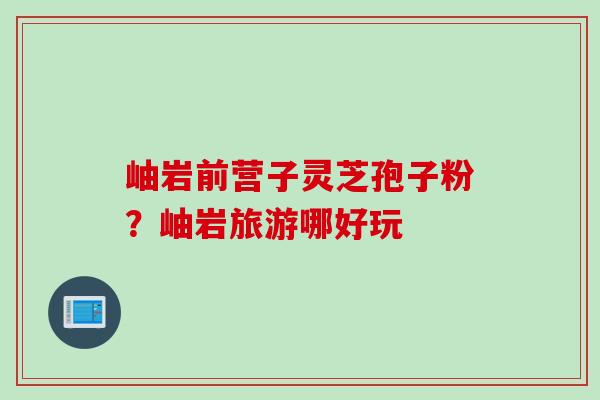 岫岩前营子灵芝孢子粉？岫岩旅游哪好玩