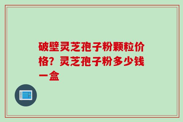 破壁灵芝孢子粉颗粒价格？灵芝孢子粉多少钱一盒