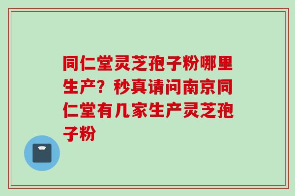 同仁堂灵芝孢子粉哪里生产？秒真请问南京同仁堂有几家生产灵芝孢子粉