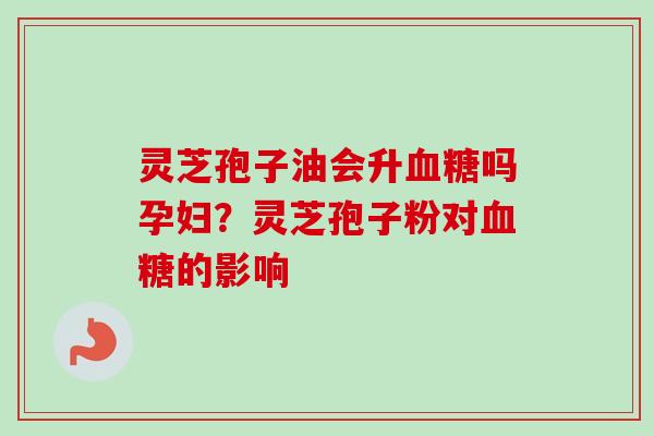 灵芝孢子油会升血糖吗孕妇？灵芝孢子粉对血糖的影响