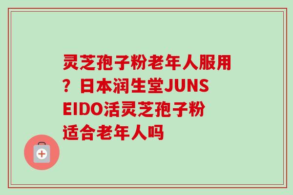 灵芝孢子粉老年人服用？日本润生堂JUNSEIDO活灵芝孢子粉适合老年人吗