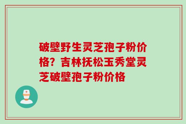 破壁野生灵芝孢子粉价格？吉林抚松玉秀堂灵芝破壁孢子粉价格