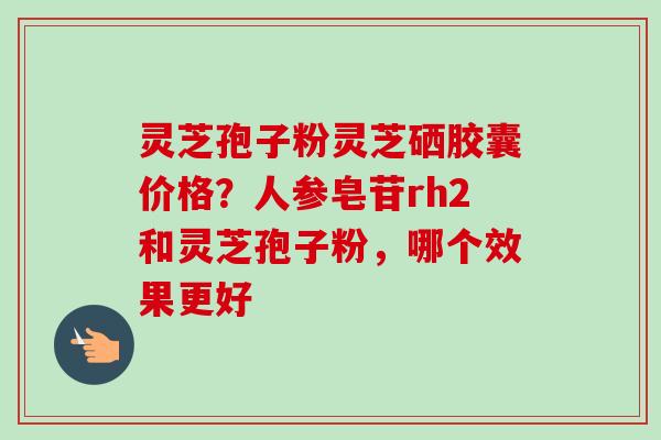 灵芝孢子粉灵芝硒胶囊价格？人参皂苷rh2和灵芝孢子粉，哪个效果更好
