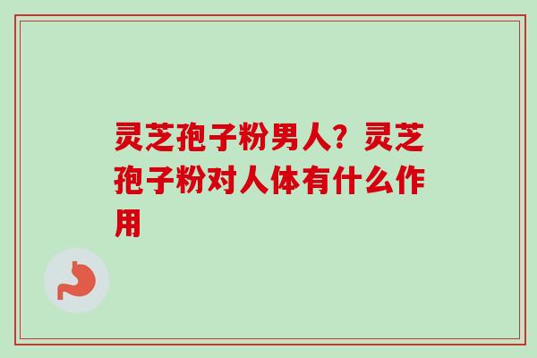 灵芝孢子粉男人？灵芝孢子粉对人体有什么作用
