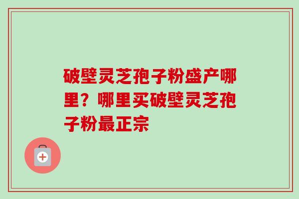 破壁灵芝孢子粉盛产哪里？哪里买破壁灵芝孢子粉最正宗